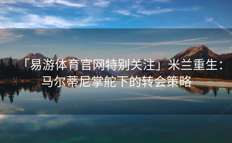 「易游体育官网特别关注」米兰重生：马尔蒂尼掌舵下的转会策略