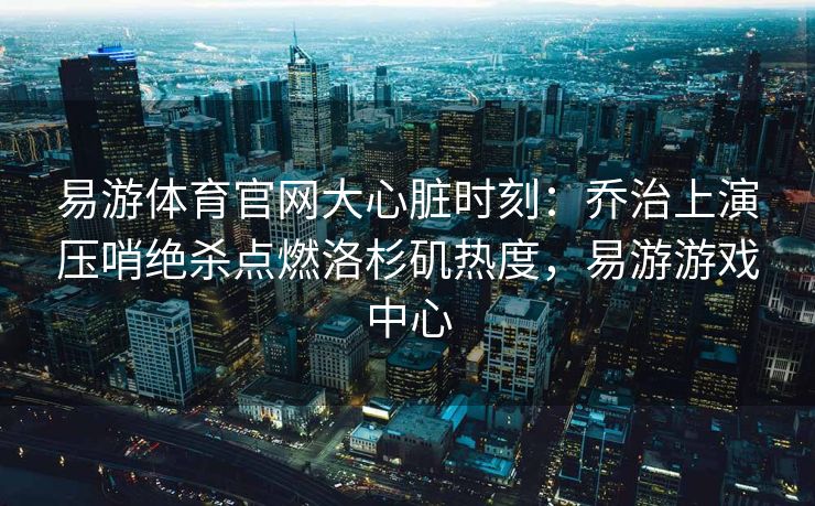 易游体育官网大心脏时刻：乔治上演压哨绝杀点燃洛杉矶热度，易游游戏中心