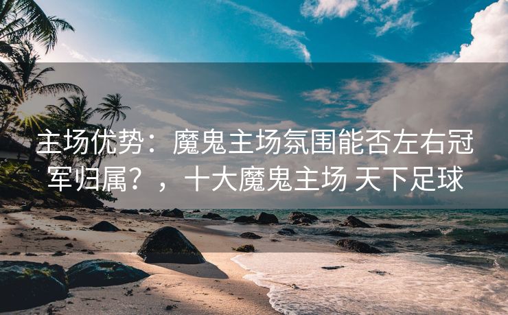 主场优势：魔鬼主场氛围能否左右冠军归属？，十大魔鬼主场 天下足球