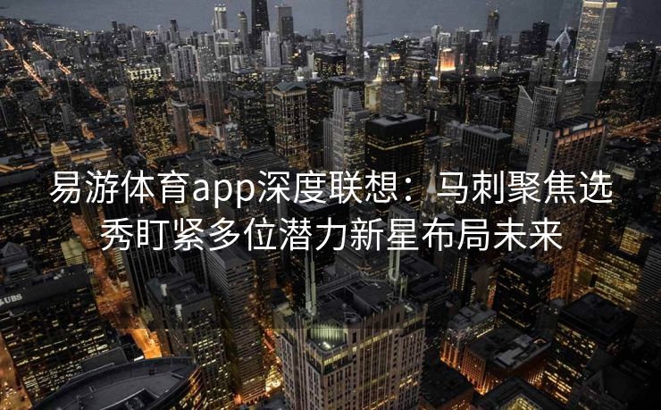 易游体育app深度联想：马刺聚焦选秀盯紧多位潜力新星布局未来