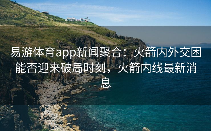 易游体育app新闻聚合：火箭内外交困能否迎来破局时刻，火箭内线最新消息
