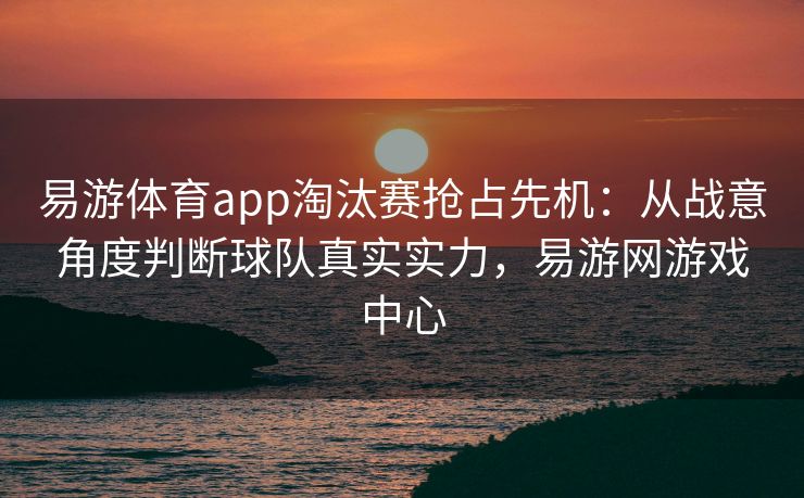 易游体育app淘汰赛抢占先机：从战意角度判断球队真实实力，易游网游戏中心
