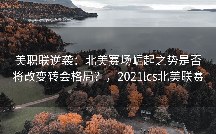 美职联逆袭：北美赛场崛起之势是否将改变转会格局？，2021lcs北美联赛