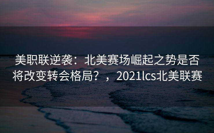 美职联逆袭：北美赛场崛起之势是否将改变转会格局？，2021lcs北美联赛