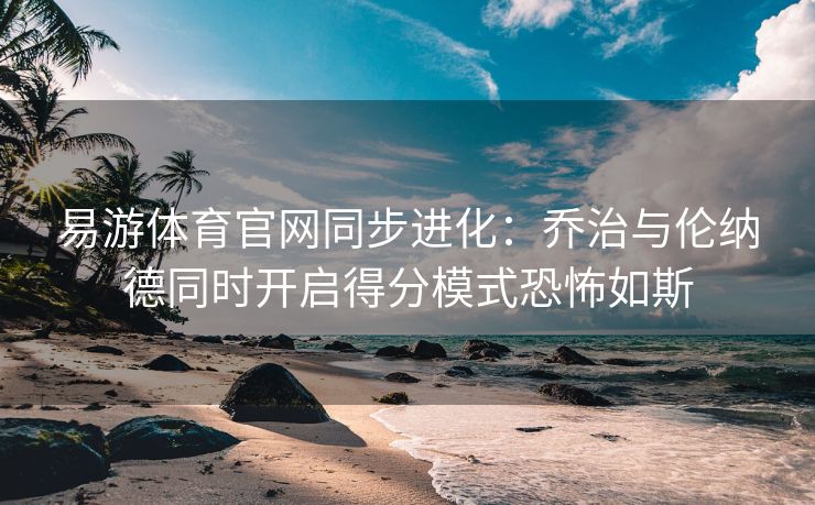 易游体育官网同步进化：乔治与伦纳德同时开启得分模式恐怖如斯