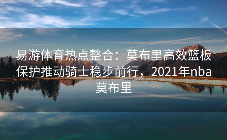 易游体育热点整合：莫布里高效篮板保护推动骑士稳步前行，2021年nba莫布里